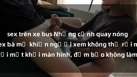 sex trên xe bus Những cảnh quay nóng bỏng trong phim sex bà mẹ khiến người xem không thể rời mắt khỏi màn hình, đảm bảo không làm bạn thất vọng!