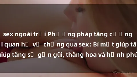 sex ngoài trời Phương pháp tăng cường gắn kết trong mối quan hệ vợ chồng qua sex: Bí mật giúp tăng sự gần gũi, thăng hoa và hạnh phúc cho cặp đôi