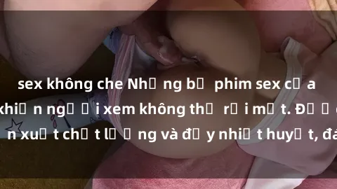 sex không che Những bộ phim sex của phụ nữ lớn tuổi khiến người xem không thể rời mắt. Được sản xuất chất lượng và đầy nhiệt huyết, đáng xem và trải nghiệm.