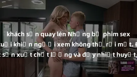 khách sạn quay lén Những bộ phim sex của phụ nữ lớn tuổi khiến người xem không thể rời mắt. Được sản xuất chất lượng và đầy nhiệt huyết, đáng xem và trải nghiệm.