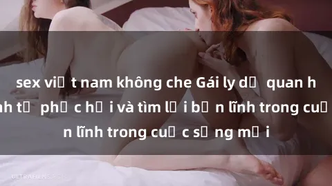 sex việt nam không che Gái ly dị quan hệ: Hành trình tự phục hồi và tìm lại bản lĩnh trong cuộc sống mới