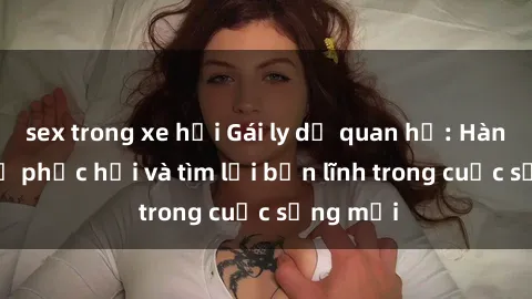sex trong xe hơi Gái ly dị quan hệ: Hành trình tự phục hồi và tìm lại bản lĩnh trong cuộc sống mới