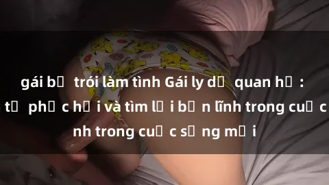 gái bị trói làm tình Gái ly dị quan hệ: Hành trình tự phục hồi và tìm lại bản lĩnh trong cuộc sống mới