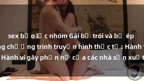 sex bạo lực nhóm Gái bị trói và bị ép buộc làm tình trong chương trình truyền hình thực tế: Hành vi gây phẫn nộ của các nhà sản xuất và người xem.