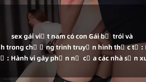 sex gái việt nam có con Gái bị trói và bị ép buộc làm tình trong chương trình truyền hình thực tế: Hành vi gây phẫn nộ của các nhà sản xuất và người xem.