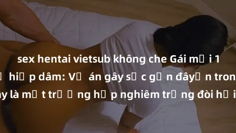 sex hentai vietsub không che Gái mới 18 tuổi bị trói và bị hiếp dâm: Vụ án gây sốc gần đâyến trong cộng đồng. Đây là một trường hợp nghiêm trọng đòi hỏi sự can thiệp mạnh mẽ từ phía công lý.