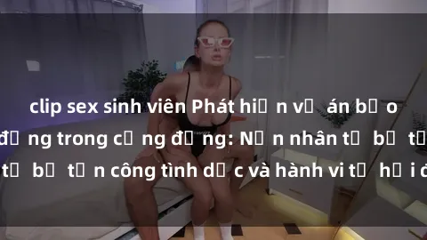 clip sex sinh viên Phát hiện vụ án bạo dâm sex gây chấn động trong cộng đồng: Nạn nhân tố bị tấn công tình dục và hành vi tệ hại được tiết lộ