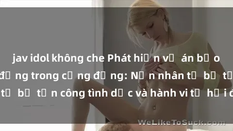 jav idol không che Phát hiện vụ án bạo dâm sex gây chấn động trong cộng đồng: Nạn nhân tố bị tấn công tình dục và hành vi tệ hại được tiết lộ