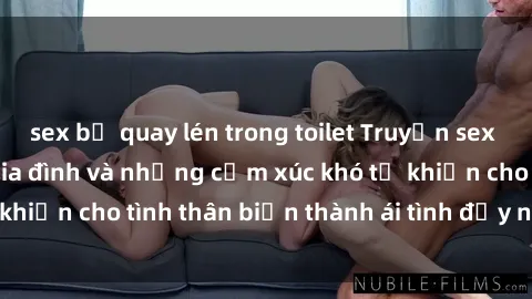 sex bị quay lén trong toilet Truyện sex loạn luân: Bí mật gia đình và những cảm xúc khó tả khiến cho tình thân biến thành ái tình đầy nhiệt huyết
