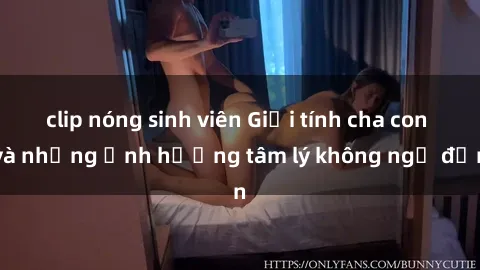 clip nóng sinh viên Giới tính cha con và những ảnh hưởng tâm lý không ngờ đến