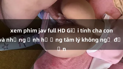 xem phim jav full HD Giới tính cha con và những ảnh hưởng tâm lý không ngờ đến