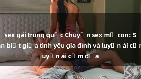 sex gái trung quốc Chuyện sex mẹ con: Sự phân biệt giữa tình yêu gia đình và luyến ái cấm địa