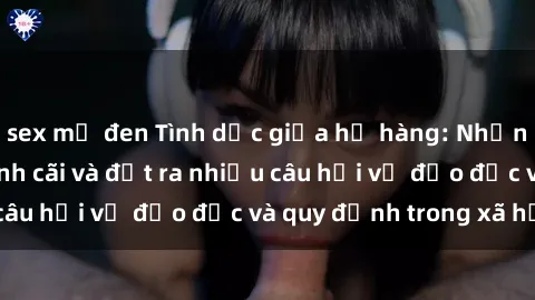 sex mỹ đen Tình dục giữa họ hàng: Những sự kiện gây tranh cãi và đặt ra nhiều câu hỏi về đạo đức và quy định trong xã hội.