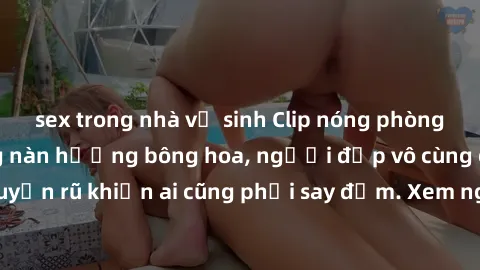 sex trong nhà vệ sinh Clip nóng phòng tắm: Hít thở nồng nàn hương bông hoa, người đẹp vô cùng gợi cảm và quyến rũ khiến ai cũng phải say đắm. Xem ngay để trải nghiệm điều đặc biệt!