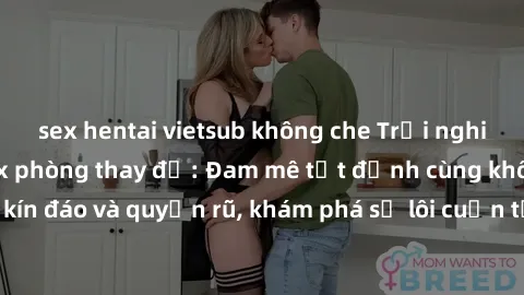 sex hentai vietsub không che Trải nghiệm mới lạ với sex phòng thay đồ: Đam mê tột đỉnh cùng không gian kín đáo và quyến rũ, khám phá sự lôi cuốn từ sự hấp dẫn của nơi này.