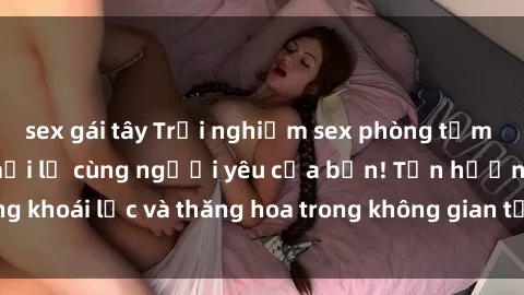 sex gái tây Trải nghiệm sex phòng tắm đầy kích thích và mới lạ cùng người yêu của bạn! Tận hưởng khoái lạc và thăng hoa trong không gian tắm ấm áp và gợi cảm.