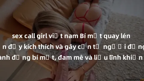 sex call girl việt nam Bí mật quay lén làm tình: Câu chuyện đầy kích thích và gây cấn từ người đứng sau camera. Hành động bí mật, đam mê và liều lĩnh khiến cho tình yêu trở nên mãnh liệt hơn bao giờ h