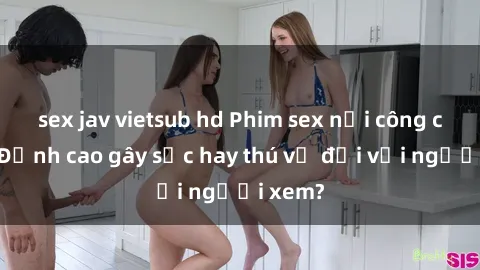sex jav vietsub hd Phim sex nơi công cộng: Đỉnh cao gây sốc hay thú vị đối với người xem?