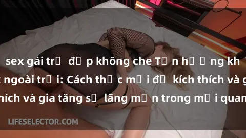 sex gái trẻ đẹp không che Tận hưởng khoái cảm với sex ngoài trời: Cách thức mới để kích thích và gia tăng sự lãng mạn trong mối quan hệ của bạn!