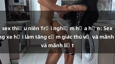 sex thiếu niên Trải nghiệm hứa hẹn: Sex trong xe hơi làm tăng cảm giác thú vị và mãnh liệt