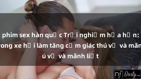 phim sex hàn quốc Trải nghiệm hứa hẹn: Sex trong xe hơi làm tăng cảm giác thú vị và mãnh liệt