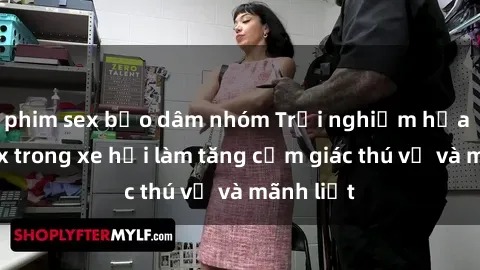 phim sex bạo dâm nhóm Trải nghiệm hứa hẹn: Sex trong xe hơi làm tăng cảm giác thú vị và mãnh liệt