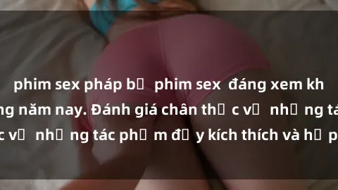 phim sex pháp bộ phim sex  đáng xem không thể bỏ lỡ trong năm nay. Đánh giá chân thực về những tác phẩm đầy kích thích và hấp dẫn này.