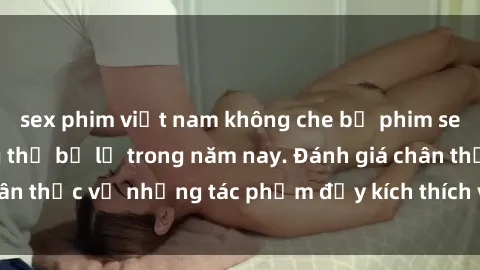 sex phim việt nam không che bộ phim sex  đáng xem không thể bỏ lỡ trong năm nay. Đánh giá chân thực về những tác phẩm đầy kích thích và hấp dẫn này.