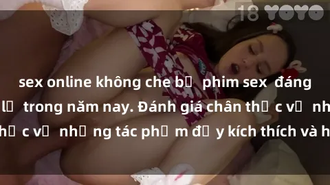 sex online không che bộ phim sex  đáng xem không thể bỏ lỡ trong năm nay. Đánh giá chân thực về những tác phẩm đầy kích thích và hấp dẫn này.