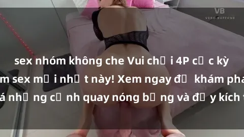 sex nhóm không che Vui chơi 4P cực kỳ hấp dẫn trong phim sex mới nhất này! Xem ngay để khám phá những cảnh quay nóng bỏng và đầy kích thích của bộ phim này!
