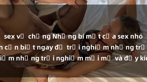sex vợ chồng Những bí mật của sex nhóm không che mà bạn cần biết ngay để trải nghiệm những trải nghiệm mới mẻ và đầy kích thích.