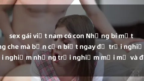 sex gái việt nam có con Những bí mật của sex nhóm không che mà bạn cần biết ngay để trải nghiệm những trải nghiệm mới mẻ và đầy kích thích.