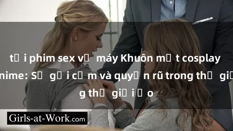 tải phim sex về máy Khuôn mặt cosplay sex anime: Sự gợi cảm và quyến rũ trong thế giới ảo