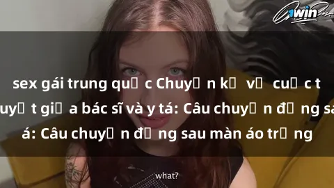 sex gái trung quốc Chuyện kể về cuộc tình đầy nhiệt huyết giữa bác sĩ và y tá: Câu chuyện đằng sau màn áo trắng