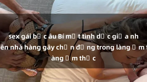 sex gái bắc âu Bí mật tình dục giữa nhân viên nhà hàng gây chấn động trong làng ẩm thực