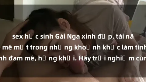 sex học sinh Gái Nga xinh đẹp, tài năng khiến bạn phải mê mệt trong những khoảnh khắc làm tình đam mê, hứng khởi. Hãy trải nghiệm cùng họ ngay hôm nay!
