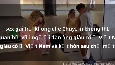 sex gái trẻ không che Chuyện không thể tin nổi: Gái Tây quan hệ với người đàn ông giàu có ở Việt Nam và kết hôn sau chỉ một tháng