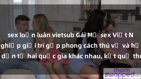 sex loạn luân vietsub Gái Mỹ sex Việt Nam: Khi nền công nghiệp giải trí gặp phong cách thú vị và hấp dẫn từ hai quốc gia khác nhau, kết quả thú vị không thể bỏ qua.