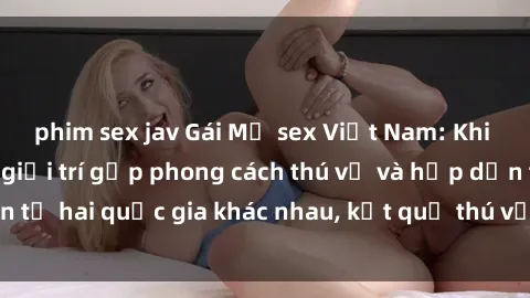 phim sex jav Gái Mỹ sex Việt Nam: Khi nền công nghiệp giải trí gặp phong cách thú vị và hấp dẫn từ hai quốc gia khác nhau, kết quả thú vị không thể bỏ qua.