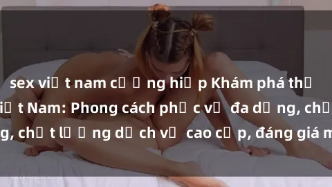 sex việt nam cưỡng hiếp Khám phá thế giới của gái gọi Việt Nam: Phong cách phục vụ đa dạng, chất lượng dịch vụ cao cấp, đáng giá mọi khoản chi phí