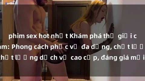 phim sex hot nhất Khám phá thế giới của gái gọi Việt Nam: Phong cách phục vụ đa dạng, chất lượng dịch vụ cao cấp, đáng giá mọi khoản chi phí