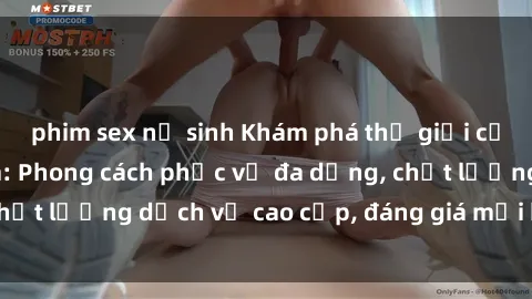 phim sex nữ sinh Khám phá thế giới của gái gọi Việt Nam: Phong cách phục vụ đa dạng, chất lượng dịch vụ cao cấp, đáng giá mọi khoản chi phí