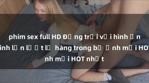 phim sex full HD Động trời với hình ảnh gái xinh lần lượt lộ hàng trong bộ ảnh mới HOT nhất