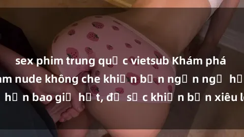 sex phim trung quốc vietsub Khám phá vẻ đẹp gái Việt Nam nude không che khiến bạn ngẩn ngơ hơn bao giờ hết, đủ sức khiến bạn xiêu lòng đến ngất ngây