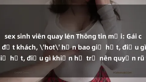 sex sinh viên quay lén Thông tin mới: Gái call girl Việt Nam đắt khách, 'hot' hơn bao giờ hết, điều gì khiến họ trở nên quyến rũ và đáng chú ý?