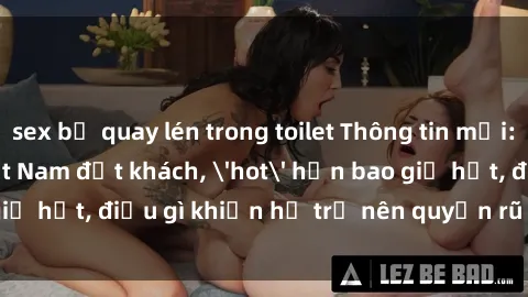 sex bị quay lén trong toilet Thông tin mới: Gái call girl Việt Nam đắt khách, 'hot' hơn bao giờ hết, điều gì khiến họ trở nên quyến rũ và đáng chú ý?