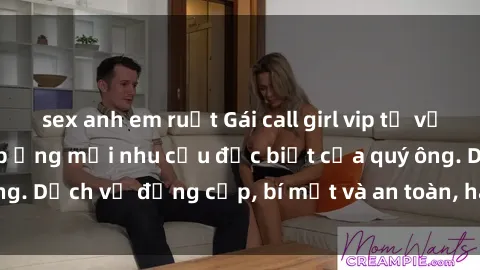 sex anh em ruột Gái call girl vip tư vấn chuyên nghiệp, đáp ứng mọi nhu cầu đặc biệt của quý ông. Dịch vụ đẳng cấp, bí mật và an toàn, hãy tìm hiểu ngay!