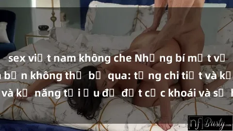 sex việt nam không che Những bí mật về sex người lớn mà bạn không thể bỏ qua: từng chi tiết và kỹ năng tối ưu để đạt cực khoái và sự hài lòng tối đa.
