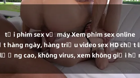 tải phim sex về máy Xem phim sex online miễn phí, cập nhật hàng ngày, hàng triệu video sex HD chất lượng cao, không virus, xem không giới hạn, hoàn toàn miễn phí.