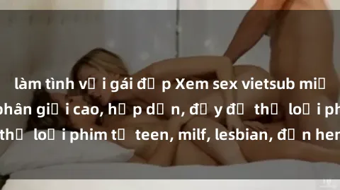 làm tình với gái đẹp Xem sex vietsub miễn phí tại nhà, độ phân giải cao, hấp dẫn, đầy đủ thể loại phim từ teen, milf, lesbian, đến hentai và jav.